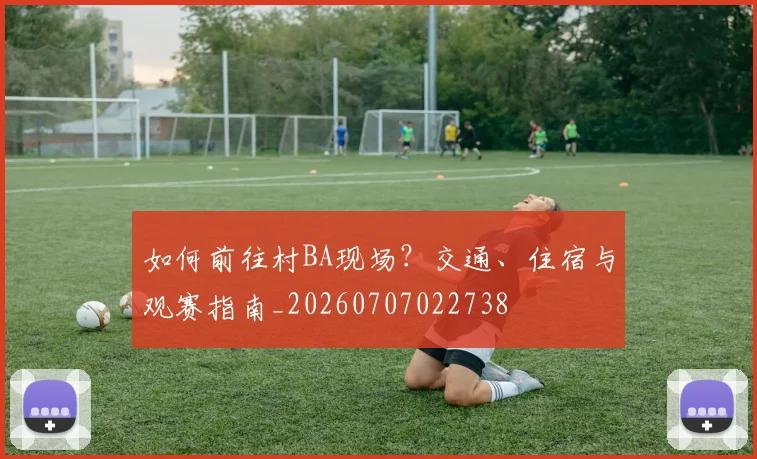 如何前往村BA现场？交通、住宿与观赛指南_20260707022738