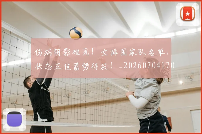 伤病阴影难觅！女排国家队名单，状态正佳蓄势待发！_20260704170203