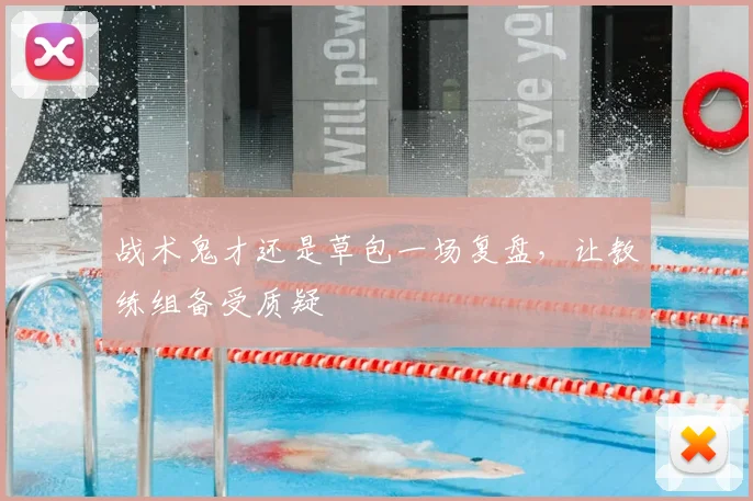 战术鬼才还是草包一场复盘，让教练组备受质疑