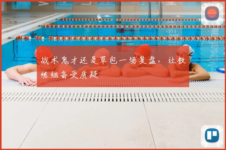战术鬼才还是草包一场复盘,让教练组备受质疑