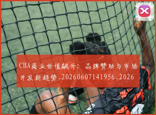 CBA商业价值飙升：品牌赞助与市场开发新趋势_20260607141956_20260702163544