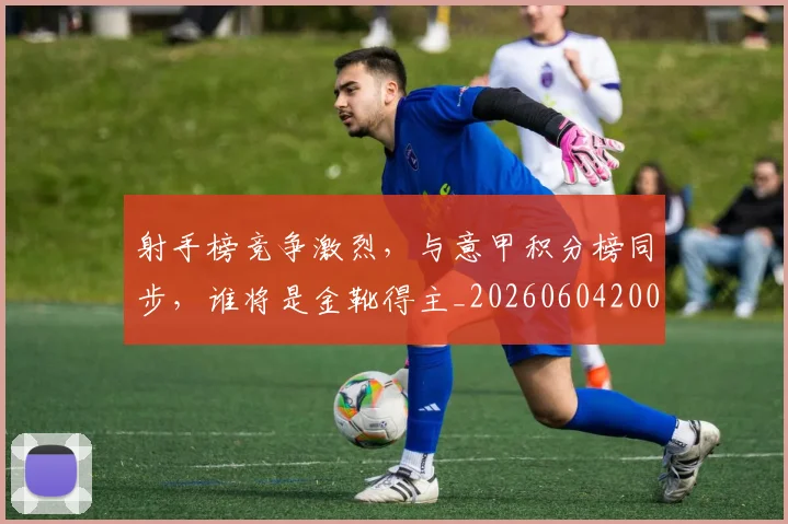 射手榜竞争激烈，与意甲积分榜同步，谁将是金靴得主_20260604200019_20260707144912