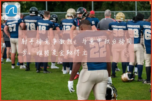 射手榜竞争激烈，与意甲积分榜同步，谁将是金靴得主