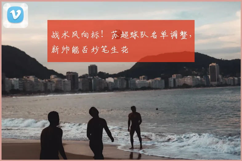 战术风向标！苏超球队名单调整，新帅能否妙笔生花