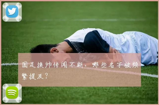 国足换帅传闻不断，哪些名字被频繁提及？