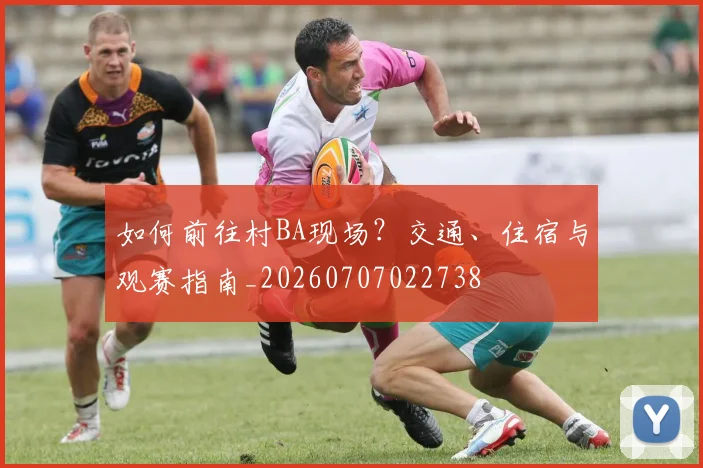 如何前往村BA现场？交通、住宿与观赛指南_20260707022738