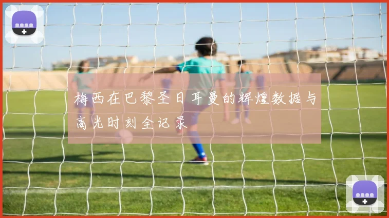 梅西在巴黎圣日耳曼的辉煌数据与高光时刻全记录