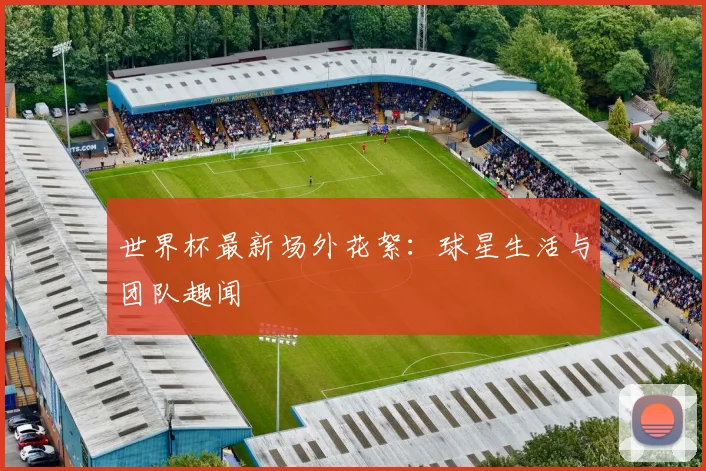 世界杯最新场外花絮:球星生活与团队趣闻
