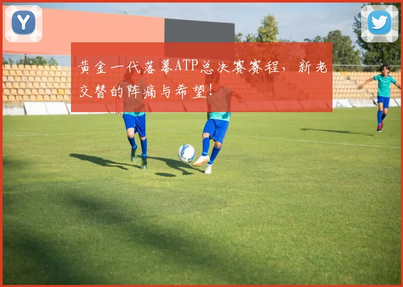 黄金一代落幕ATP总决赛赛程,新老交替的阵痛与希望!