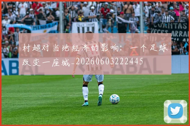村超对当地经济的影响：一个足球改变一座城_20260603222445