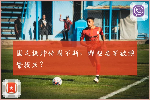 国足换帅传闻不断,哪些名字被频繁提及?