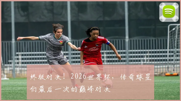 终极对决！2026世界杯，传奇球星们最后一次的巅峰对决