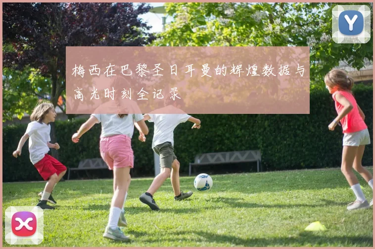 梅西在巴黎圣日耳曼的辉煌数据与高光时刻全记录