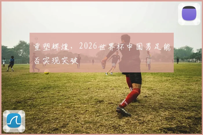重塑辉煌,2026世界杯中国男足能否实现突破