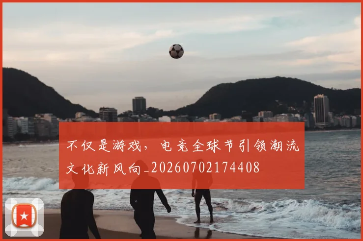 不仅是游戏，电竞全球节引领潮流文化新风向_20260702174408