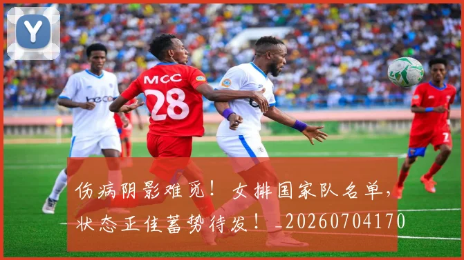 伤病阴影难觅!女排国家队名单,状态正佳蓄势待发!_20260704170203